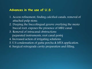 Advances in the use of U.S :
1. Access refinement, finding calcified canals, removal of
attached pulp stone.
2. Deeping the buccolingual groove overlying the mesio
buccal root, exposes the presence of MB2 canal.
3. Removal of intracanal obstructions
(separated instruments, root canal posts)
4. Increased action of irrigating solutions.
5. U.S condensation of gutta percha & MTA application.
6. Surgical retrograde cavity preparation and filling.
 