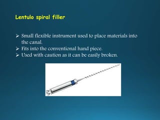 Lentulo spiral filler
 Small flexible instrument used to place materials into
the canal.
 Fits into the conventional hand piece.
 Used with caution as it can be easily broken.
 