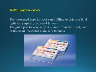 Gutta percha cones
The most used core for root canal filling to obtain a fluid
tight seal ( Apical , coronal & lateral).
The gutta percha originally is derived from the dried juice
of Brazilian tree called manilkara bidinata.
 