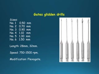 Gates glidden drills
Sizes:
No. 1 0.50 mm
No. 2 0.70 mm
No. 3 0.90 mm
No. 4 1.10 mm
No. 5 1.30 mm
No. 6 1.50 mm
Length: 28mm, 32mm.
Speed: 750-1500 rpm.
Modification: Flexogate.
 