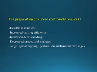 The preparation of curved root canals requires :
-Flexible instrument.
-Increased cutting efficiency.
-Increased debris loading.
-Decreased procedural mishaps
( ledge, apical zipping , perforation ,instrument breakage)
 