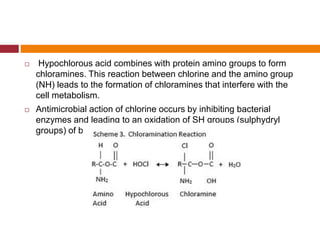  Hypochlorous acid combines with protein amino groups to form
chloramines. This reaction between chlorine and the amino group
(NH) leads to the formation of chloramines that interfere with the
cell metabolism.
 Antimicrobial action of chlorine occurs by inhibiting bacterial
enzymes and leading to an oxidation of SH groups (sulphydryl
groups) of bacterial enzymes
 