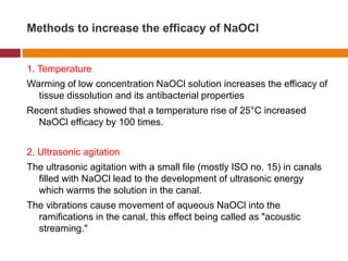 Methods to increase the efficacy of NaOCl
1. Temperature
Warming of low concentration NaOCl solution increases the efficacy of
tissue dissolution and its antibacterial properties
Recent studies showed that a temperature rise of 25°C increased
NaOCl efficacy by 100 times.
2. Ultrasonic agitation
The ultrasonic agitation with a small file (mostly ISO no. 15) in canals
filled with NaOCl lead to the development of ultrasonic energy
which warms the solution in the canal.
The vibrations cause movement of aqueous NaOCl into the
ramifications in the canal, this effect being called as "acoustic
streaming."
 