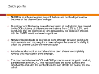 Quick points
 NaOCl is an efficient organic solvent that causes dentin degeneration
because of the dissolution of collagen
 Busslinger and Barbakow evaluated corrosion of endodontic files caused
by NaOCl solutions of different concentrations from 0.5% to 5.5%, and
concluded that the quantities of ions released by the corrosion process
into the NaOCl solutions were insignificant
 NaOCl irrigation leads to decreased bond strength between dentin and
resin cements and may require a reversal agent because of its ability to
affect the polymerization of the resin sealer
 Ascorbic acid or sodium ascorbate have been shown to completely
reverse this reduction in bond strength.
 The reaction between NaOCl and CHX produces a carcinogenic product,
parachloroanaline (PCA). This reaction coats the canal surface and
significantly occludes the dentinal tubules and affects the seal of the root
canal
 