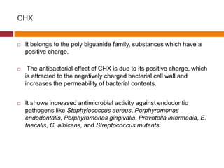 CHX
 It belongs to the poly biguanide family, substances which have a
positive charge.
 The antibacterial effect of CHX is due to its positive charge, which
is attracted to the negatively charged bacterial cell wall and
increases the permeability of bacterial contents.
 It shows increased antimicrobial activity against endodontic
pathogens like Staphylococcus aureus, Porphyromonas
endodontalis, Porphyromonas gingivalis, Prevotella intermedia, E.
faecalis, C. albicans, and Streptococcus mutants
 
