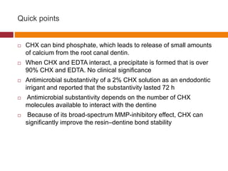 Quick points
 CHX can bind phosphate, which leads to release of small amounts
of calcium from the root canal dentin.
 When CHX and EDTA interact, a precipitate is formed that is over
90% CHX and EDTA. No clinical significance
 Antimicrobial substantivity of a 2% CHX solution as an endodontic
irrigant and reported that the substantivity lasted 72 h
 Antimicrobial substantivity depends on the number of CHX
molecules available to interact with the dentine
 Because of its broad-spectrum MMP-inhibitory effect, CHX can
significantly improve the resin–dentine bond stability
 