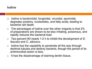 Iodine
 Iodine is bactericidal, fungicidal, virucidal, sporicidal,
degrades proteins, nucleotides, and fatty acids, leading to
bacterial cell death.
 The advantages of iodine over the other irrigants is that 2%
of preparations are shown to be less irritating, poisonous, and
rapidly reduces the bacterial load
 Two percent IKI needs 1-2 h to inhibit the development of E.
faecalis and C. albicans.
 Iodine has the capability to penetrate all the way through
dentinal tubules and destroy bacteria, though the period of its
antimicrobial action is less.
 It has the disadvantage of staining dentin tissue.
 