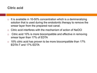 Citric acid
 It is available in 10-50% concentration which is a demineralizing
solution that is used during the endodontic therapy to remove the
smear layer from the prepared root canal.
 Citric acid interferes with the mechanism of action of NaOCl
 Citric acid 10% is more biocompatible and effective in removing
smear layer than 17% of EDTA
 10% citric acid has proven to be more biocompatible than 17%
EDTA-T and 17% EDTA
 