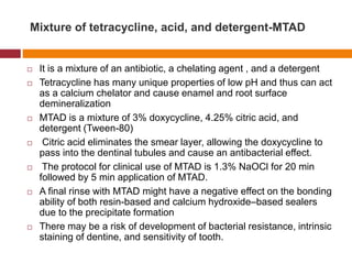 Mixture of tetracycline, acid, and detergent-MTAD
 It is a mixture of an antibiotic, a chelating agent , and a detergent
 Tetracycline has many unique properties of low pH and thus can act
as a calcium chelator and cause enamel and root surface
demineralization
 MTAD is a mixture of 3% doxycycline, 4.25% citric acid, and
detergent (Tween-80)
 Citric acid eliminates the smear layer, allowing the doxycycline to
pass into the dentinal tubules and cause an antibacterial effect.
 The protocol for clinical use of MTAD is 1.3% NaOCl for 20 min
followed by 5 min application of MTAD.
 A final rinse with MTAD might have a negative effect on the bonding
ability of both resin-based and calcium hydroxide–based sealers
due to the precipitate formation
 There may be a risk of development of bacterial resistance, intrinsic
staining of dentine, and sensitivity of tooth.
 