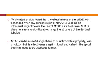  Torabinejad et al. showed that the effectiveness of the MTAD was
enhanced when low concentration of NaOCl is used as an
intracanal irrigant before the use of MTAD as a final rinse. MTAD
does not seem to significantly change the structure of the dentinal
tubules
 MTAD can be a useful irrigant due to its antimicrobial property, less
cytotoxic, but its effectiveness against fungi and value in the apical
one third need to be assessed further.
 