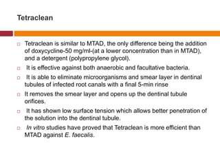 Tetraclean
 Tetraclean is similar to MTAD, the only difference being the addition
of doxycycline-50 mg/ml-(at a lower concentration than in MTAD),
and a detergent (polypropylene glycol).
 It is effective against both anaerobic and facultative bacteria.
 It is able to eliminate microorganisms and smear layer in dentinal
tubules of infected root canals with a final 5-min rinse
 It removes the smear layer and opens up the dentinal tubule
orifices.
 It has shown low surface tension which allows better penetration of
the solution into the dentinal tubule.
 In vitro studies have proved that Tetraclean is more efficient than
MTAD against E. faecalis.
 