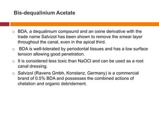 Bis-dequalinium Acetate
 BDA, a dequalinium compound and an oxine derivative with the
trade name Salvizol has been shown to remove the smear layer
throughout the canal, even in the apical third.
 BDA is well-tolerated by periodontal tissues and has a low surface
tension allowing good penetration.
 It is considered less toxic than NaOCl and can be used as a root
canal dressing.
 Salvizol (Ravens Gmbh, Konstanz, Germany) is a commercial
brand of 0.5% BDA and possesses the combined actions of
chelation and organic debridement.
 