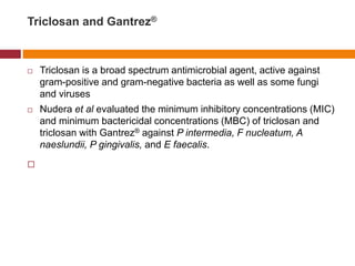 Triclosan and Gantrez®
 Triclosan is a broad spectrum antimicrobial agent, active against
gram-positive and gram-negative bacteria as well as some fungi
and viruses
 Nudera et al evaluated the minimum inhibitory concentrations (MIC)
and minimum bactericidal concentrations (MBC) of triclosan and
triclosan with Gantrez® against P intermedia, F nucleatum, A
naeslundii, P gingivalis, and E faecalis.

 