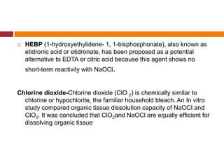  HEBP (1-hydroxyethylidene- 1, 1-bisphosphonate), also known as
etidronic acid or etidronate, has been proposed as a potential
alternative to EDTA or citric acid because this agent shows no
short-term reactivity with NaOCl.
Chlorine dioxide-Chlorine dioxide (ClO 2) is chemically similar to
chlorine or hypochlorite, the familiar household bleach. An In vitro
study compared organic tissue dissolution capacity of NaOCl and
ClO2. It was concluded that ClO2and NaOCl are equally efficient for
dissolving organic tissue
 