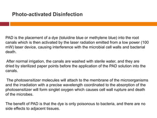 Photo-activated Disinfection
PAD is the placement of a dye (toluidine blue or methylene blue) into the root
canals which is then activated by the laser radiation emitted from a low power (100
mW) laser device, causing interference with the microbial cell walls and bacterial
death.
After normal irrigation, the canals are washed with sterile water, and they are
dried by sterilized paper points before the application of the PAD solution into the
canals.
The photosensitizer molecules will attach to the membrane of the microorganisms
and the irradiation with a precise wavelength coordinated to the absorption of the
photosensitizer will form singlet oxygen which causes cell wall rupture and death
of the microbes.
The benefit of PAD is that the dye is only poisonous to bacteria, and there are no
side effects to adjacent tissues.
 