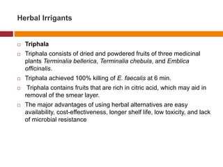 Herbal Irrigants
 Triphala
 Triphala consists of dried and powdered fruits of three medicinal
plants Terminalia bellerica, Terminalia chebula, and Emblica
officinalis.
 Triphala achieved 100% killing of E. faecalis at 6 min.
 Triphala contains fruits that are rich in citric acid, which may aid in
removal of the smear layer.
 The major advantages of using herbal alternatives are easy
availability, cost-effectiveness, longer shelf life, low toxicity, and lack
of microbial resistance
 