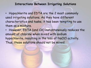 Interactions Between Irrigating Solutions


• Hypochlorite and EDTA are the 2 most commonly
used irrigating solutions. As they have different
characteristics and tasks, it has been tempting to use
them as a mixture.
• However, EDTA (and CA) instantaneously reduces the
amount of chlorine when mixed with sodium
hypochlorite, resulting in the loss of NaOCl activity.
Thus, these solutions should not be mixed.
 