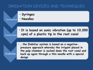 IRRIGATION DEVICES AND TECHNIQUES

                • Syringes
 Conventional   • Needles


                • It is based on sonic vibration (up to 10,000
EndoActivator     cpm) of a plastic tip in the root canal


       • , the EndoVac system is based on a negative-
         pressure approach whereby the irrigant placed in
         the pulp chamber is sucked down the root canal and
EndoVac back up again through a thin needle with a special
         design
 