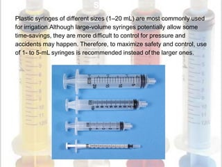 Syringes
Plastic syringes of different sizes (1–20 mL) are most commonly used
for irrigation.Although large-volume syringes potentially allow some
time-savings, they are more difficult to control for pressure and
accidents may happen. Therefore, to maximize safety and control, use
of 1- to 5-mL syringes is recommended instead of the larger ones.
 