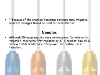 • **Because of the chemical reactions between many irrigants,
  separate syringes should be used for each solution


                           Needles
• Although 25-gauge needles were commonplace for endodontic
  irrigation, they were first replaced by 27-G needles, now 30-G
  and even 31-G needles are taking over for routine use in
  irrigation.
 