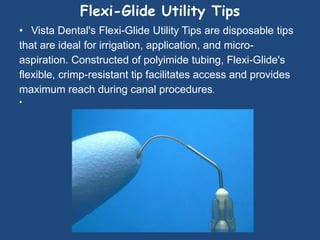 Flexi-Glide Utility Tips
• Vista Dental's Flexi-Glide Utility Tips are disposable tips
that are ideal for irrigation, application, and micro-
aspiration. Constructed of polyimide tubing, Flexi-Glide's
flexible, crimp-resistant tip facilitates access and provides
maximum reach during canal procedures.
•
 