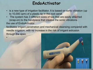 EndoActivator
• is a new type of irrigation facilitator. It is based on sonic vibration (up
   to 10,000 cpm) of a plastic tip in the root canal.
• The system has 3 different sizes of tips that are easily attached
   (snap-on) to the handpiece that creates the sonic vibrations
the use of EndoActivator
facilitates irrigant penetration and mechanical cleansing compared with
needle irrigation, with no increase in the risk of irrigant extrusion
through the apex.
•
 