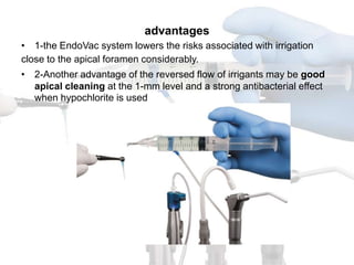 advantages
• 1-the EndoVac system lowers the risks associated with irrigation
close to the apical foramen considerably.
• 2-Another advantage of the reversed flow of irrigants may be good
  apical cleaning at the 1-mm level and a strong antibacterial effect
  when hypochlorite is used
 