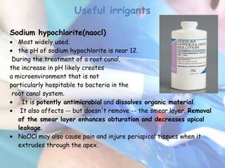 Useful irrigants

Sodium hypochlorite(naocl)
   Most widely used.
   the pH of sodium hypochlorite is near 12.
 During the treatment of a root canal,
the increase in pH likely creates
a microenvironment that is not
particularly hospitable to bacteria in the
 root canal system.
   . It is potently antimicrobial and dissolves organic material.
    It also affects -- but doesn't remove -- the smear layer. Removal
   of the smear layer enhances obturation and decreases apical
   leakage.
   NaOCl may also cause pain and injure periapical tissues when it
   extrudes through the apex.
 