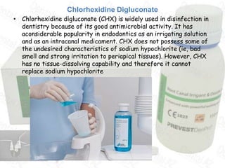 Chlorhexidine Digluconate
• Chlorhexidine digluconate (CHX) is widely used in disinfection in
  dentistry because of its good antimicrobial activity. It has
  aconsiderable popularity in endodontics as an irrigating solution
  and as an intracanal medicament. CHX does not possess some of
  the undesired characteristics of sodium hypochlorite (ie, bad
  smell and strong irritation to periapical tissues). However, CHX
  has no tissue-dissolving capability and therefore it cannot
  replace sodium hypochlorite
 