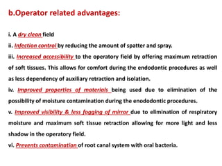 b.Operator related advantages:
i. A dry clean field
ii. Infection control by reducing the amount of spatter and spray.
iii. Increased accessibility to the operatory field by offering maximum retraction
of soft tissues. This allows for comfort during the endodontic procedures as well
as less dependency of auxiliary retraction and isolation.
iv. Improved properties of materials being used due to elimination of the
possibility of moisture contamination during the enododontic procedures.
v. Improved visibility & less fogging of mirror due to elimination of respiratory
moisture and maximum soft tissue retraction allowing for more light and less
shadow in the operatory field.
vi. Prevents contamination of root canal system with oral bacteria.
 