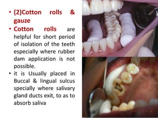 • (2)Cotton rolls &
gauze
• Cotton rolls are
helpful for short period
of isolation of the teeth
especially where rubber
dam application is not
possible.
• it is Usually placed in
Buccal & lingual sulcus
specially where salivary
gland ducts exit, to as to
absorb saliva
 