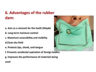 6. Advantages of the rubber
dam:
a. Acts as a raincoat for the tooth (Niqab)
b. Long term moisture control
c. Maximum accessibility and visibility
d.Clean dry field
e. Protects lips, cheek, and tongue
f. Prevents accidental aspiration of foreign bodies
g. Improves the performance of materials being
used
 