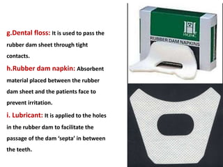 g.Dental floss: It is used to pass the
rubber dam sheet through tight
contacts.
h.Rubber dam napkin: Absorbent
material placed between the rubber
dam sheet and the patients face to
prevent irritation.
i. Lubricant: It is applied to the holes
in the rubber dam to facilitate the
passage of the dam ‘septa’ in between
the teeth.
 