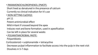 • PARAMONOCHLOROPHENOL (PMCP): 
Short lived as denatured in the presence of calcium 
Currently no clinical indication for it’s use 
• NON-SETTING Ca(OH)2: 
pH 11 
Potent antimicrobial effect 
Mild irritant if crossed beyond the apex 
Induces root and bone formation, used in apexification 
Can be left in place for several weeks 
• POLYANTIMICROBIAL PASTE: 
Polyantibiotic 
Corticosteroid + sulphonamide + tetracycline 
Decreases pulpal inflammation to facilitate access into the pulp in the next visit 
Dissolves in 5-7 days 
 