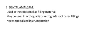 2. DENTAL AMALGAM: 
Used in the root canal as filling material 
May be used in orthograde or retrograde root canal fillings 
Needs specialized instrumentation 
 