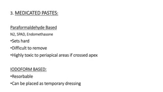 3. MEDICATED PASTES: 
Paraformaldehyde Based 
N2, SPAD, Endomethasone 
•Sets hard 
•Difficult to remove 
•Highly toxic to periapical areas if crossed apex 
IODOFORM BASED: 
•Resorbable 
•Can be placed as temporary dressing 
 