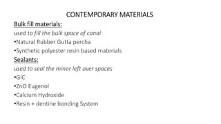 CONTEMPORARY MATERIALS 
Bulk fill materials: 
used to fill the bulk space of canal 
•Natural Rubber Gutta percha 
•Synthetic polyester resin based materials 
Sealants: 
used to seal the minor left over spaces 
•GIC 
•ZnO Eugenol 
•Calcium Hydroxide 
•Resin + dentine bonding System 
 