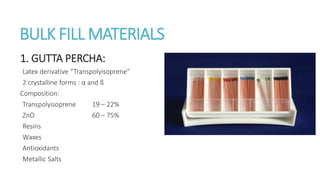 BULK FILL MATERIALS 
1. GUTTA PERCHA: 
Latex derivative “Transpolyisoprene” 
2 crystalline forms : α and ß 
Composition: 
Transpolyisoprene 19 – 22% 
ZnO 60 – 75% 
Resins 
Waxes 
Antioxidants 
Metallic Salts 
 