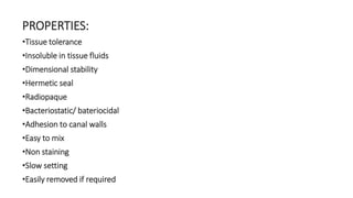 PROPERTIES: 
•Tissue tolerance 
•Insoluble in tissue fluids 
•Dimensional stability 
•Hermetic seal 
•Radiopaque 
•Bacteriostatic/ bateriocidal 
•Adhesion to canal walls 
•Easy to mix 
•Non staining 
•Slow setting 
•Easily removed if required 
 