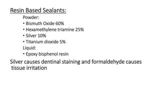 Resin Based Sealants: 
Powder: 
• Bismuth Oxide 60% 
• Hexamethylene triamine 25% 
• Silver 10% 
• Titanium dioxide 5% 
Liquid: 
• Epoxy bisphenol resin 
Silver causes dentinal staining and formaldehyde causes 
tissue irritation 
 