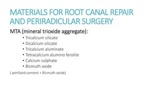 MATERIALS FOR ROOT CANAL REPAIR 
AND PERIRADICULAR SURGERY 
MTA (mineral trioxide aggregate): 
• Tricalcium silicate 
• Dicalcium silicate 
• Tricalcium aluminate 
• Tetracalcium alumino ferolite 
• Calcium sulphate 
• Bismuth oxide 
( portland cement + Bismuth oxide) 
 