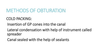 METHODS OF OBTURATION 
COLD PACKING: 
Insertion of GP cones into the canal 
Lateral condensation with help of instrument called 
spreader 
Canal sealed with the help of sealants 
 