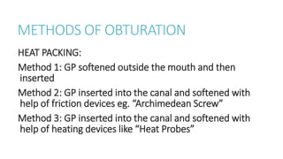 METHODS OF OBTURATION 
HEAT PACKING: 
Method 1: GP softened outside the mouth and then 
inserted 
Method 2: GP inserted into the canal and softened with 
help of friction devices eg. “Archimedean Screw” 
Method 3: GP inserted into the canal and softened with 
help of heating devices like “Heat Probes” 
 