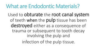 What are Endodontic Materials? 
Used to obturate the root canal system 
of teeth when the pulp tissue has been 
destroyed either as a consequence of 
trauma or subsequent to tooth decay 
involving the pulp and 
infection of the pulp tissue. 
 