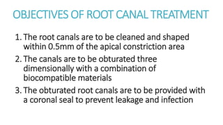 OBJECTIVES OF ROOT CANAL TREATMENT 
1. The root canals are to be cleaned and shaped 
within 0.5mm of the apical constriction area 
2. The canals are to be obturated three 
dimensionally with a combination of 
biocompatible materials 
3. The obturated root canals are to be provided with 
a coronal seal to prevent leakage and infection 
 