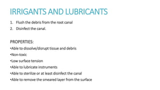 IRRIGANTS AND LUBRICANTS 
1. Flush the debris from the root canal 
2. Disinfect the canal. 
PROPERTIES: 
•Able to dissolve/disrupt tissue and debris 
•Non-toxic 
•Low surface tension 
•Able to lubricate instruments 
•Able to sterilize or at least disinfect the canal 
•Able to remove the smeared layer from the surface 
 