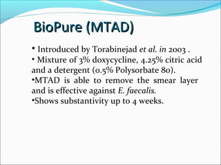 • Introduced by Torabinejad et al. in 2003 .
• Mixture of 3% doxycycline, 4.25% citric acid
and a detergent (0.5% Polysorbate 80).
•MTAD is able to remove the smear layer
and is effective against E. faecalis.
•Shows substantivity up to 4 weeks.
BioPure (MTAD)
BioPure (MTAD)
 