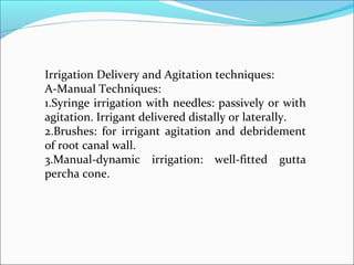 Irrigation Delivery and Agitation techniques:
A-Manual Techniques:
1.Syringe irrigation with needles: passively or with
agitation. Irrigant delivered distally or laterally.
2.Brushes: for irrigant agitation and debridement
of root canal wall.
3.Manual-dynamic irrigation: well-fitted gutta
percha cone.
 