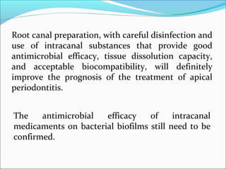 The antimicrobial efficacy of intracanal
medicaments on bacterial biofilms still need to be
confirmed.
Root canal preparation, with careful disinfection and
use of intracanal substances that provide good
antimicrobial efficacy, tissue dissolution capacity,
and acceptable biocompatibility, will definitely
improve the prognosis of the treatment of apical
periodontitis.
 