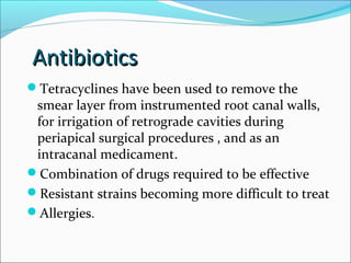Antibiotics
Antibiotics
Tetracyclines have been used to remove the
smear layer from instrumented root canal walls,
for irrigation of retrograde cavities during
periapical surgical procedures , and as an
intracanal medicament.
Combination of drugs required to be effective
Resistant strains becoming more difficult to treat
Allergies.
 